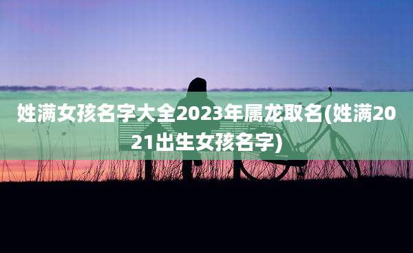 姓满女孩名字大全2023年属龙取名(姓满2021出生女孩名字)