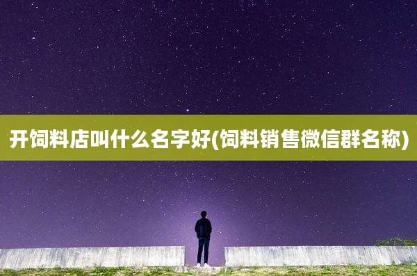 开饲料店叫什么名字好(饲料销售微信群名称)