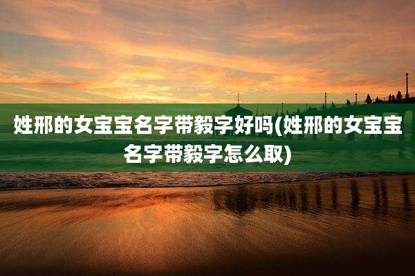 姓邢的女宝宝名字带毅字好吗(姓邢的女宝宝名字带毅字怎么取)