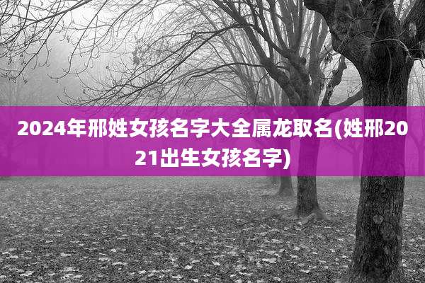 2024年邢姓女孩名字大全属龙取名(姓邢2021出生女孩名字)
