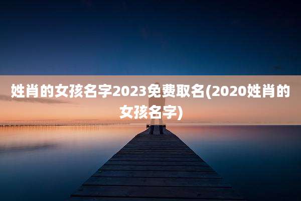 姓肖的女孩名字2023免费取名(2020姓肖的女孩名字)