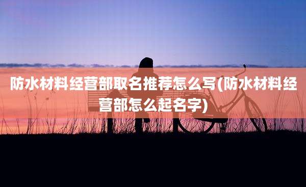 防水材料经营部取名推荐怎么写(防水材料经营部怎么起名字)