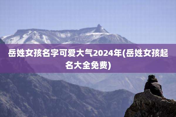 岳姓女孩名字可爱大气2024年(岳姓女孩起名大全免费)