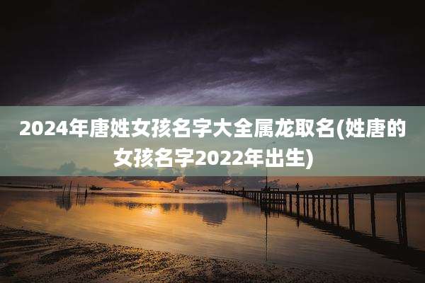2024年唐姓女孩名字大全属龙取名(姓唐的女孩名字2022年出生)