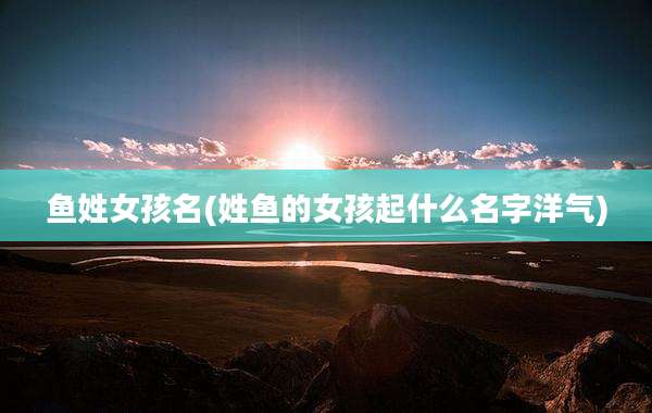 鱼姓女孩名(姓鱼的女孩起什么名字洋气)