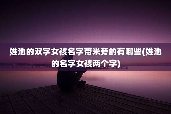 姓池的双字女孩名字带米旁的有哪些(姓池的名字女孩两个字)