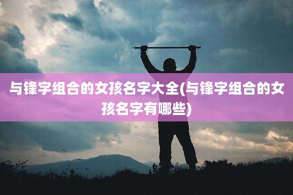 与锋字组合的女孩名字大全(与锋字组合的女孩名字有哪些)