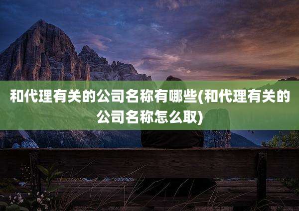 和代理有关的公司名称有哪些(和代理有关的公司名称怎么取)