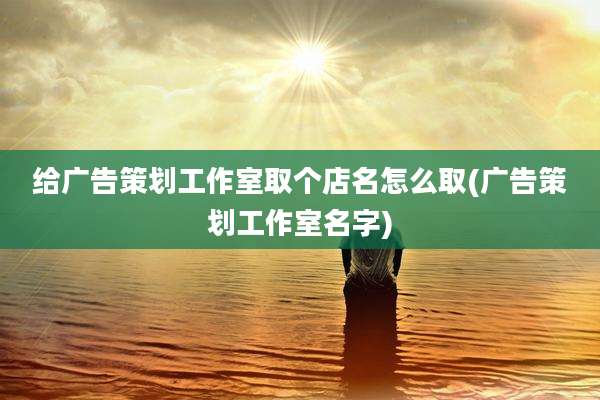 给广告策划工作室取个店名怎么取(广告策划工作室名字)