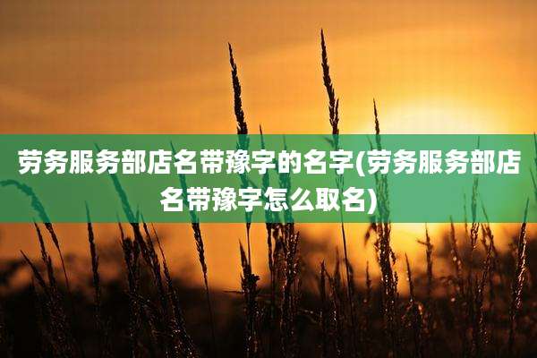 劳务服务部店名带豫字的名字(劳务服务部店名带豫字怎么取名)