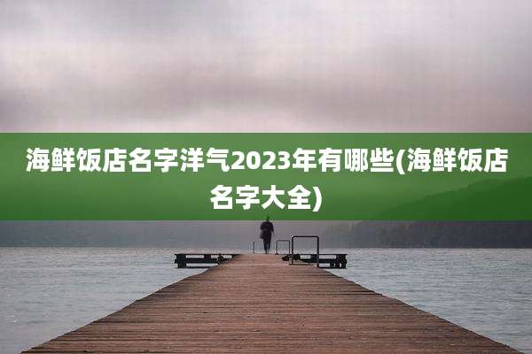 海鲜饭店名字洋气2023年有哪些(海鲜饭店名字大全)