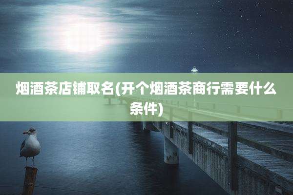 烟酒茶店铺取名(开个烟酒茶商行需要什么条件)