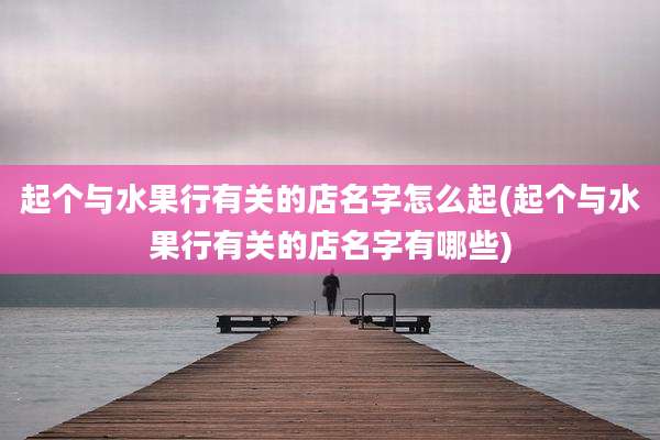 起个与水果行有关的店名字怎么起(起个与水果行有关的店名字有哪些)