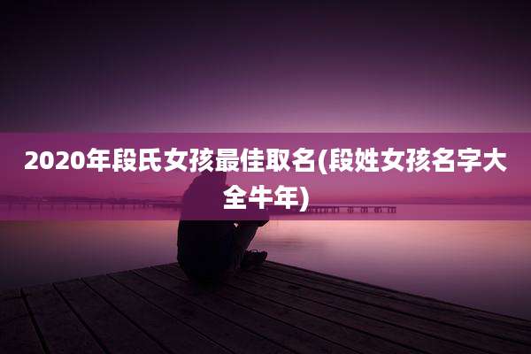 2020年段氏女孩最佳取名(段姓女孩名字大全牛年)