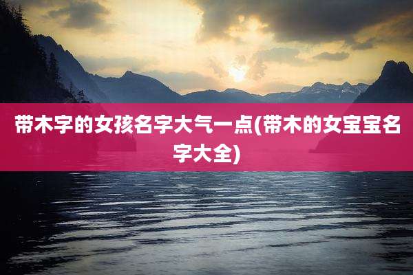 带木字的女孩名字大气一点(带木的女宝宝名字大全)