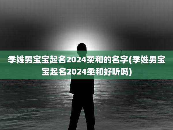 季姓男宝宝起名2024柔和的名字(季姓男宝宝起名2024柔和好听吗)