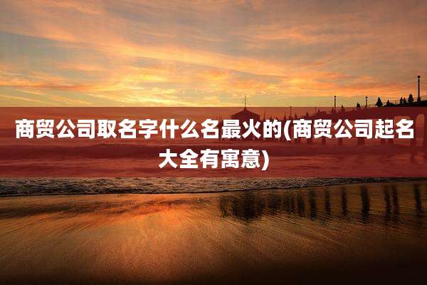 商贸公司取名字什么名最火的(商贸公司起名大全有寓意)