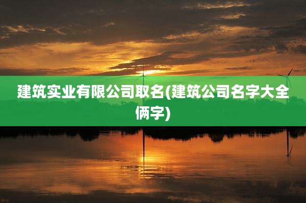 建筑实业有限公司取名(建筑公司名字大全俩字)