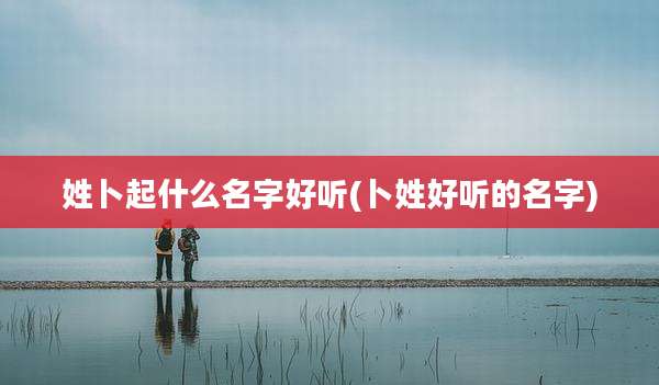 姓卜起什么名字好听(卜姓好听的名字)