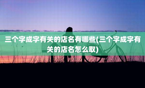 三个字成字有关的店名有哪些(三个字成字有关的店名怎么取)