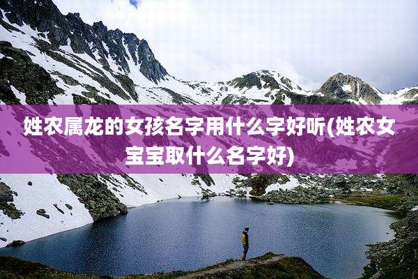 姓农属龙的女孩名字用什么字好听(姓农女宝宝取什么名字好)