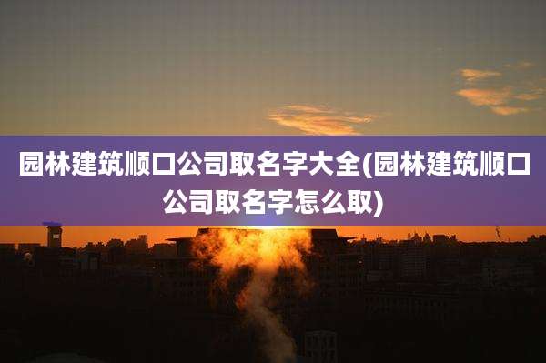 园林建筑顺口公司取名字大全(园林建筑顺口公司取名字怎么取)