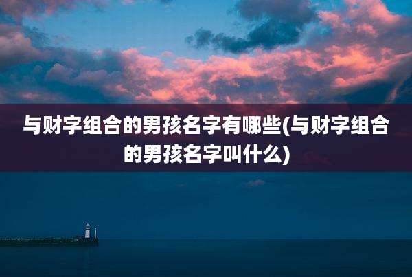 与财字组合的男孩名字有哪些(与财字组合的男孩名字叫什么)