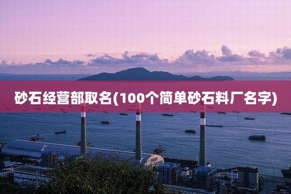 砂石经营部取名(100个简单砂石料厂名字)