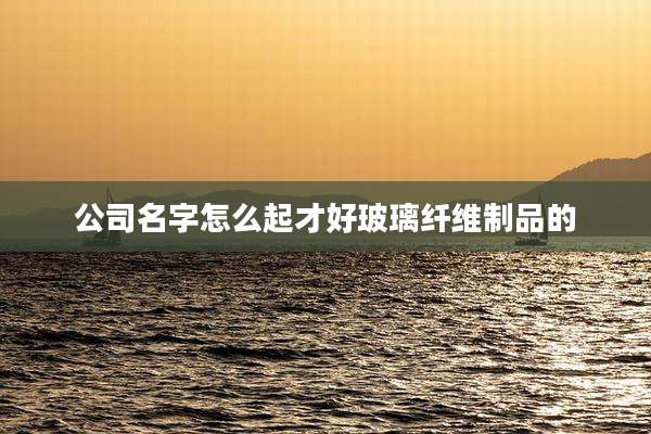 公司名字怎么起才好玻璃纤维制品的