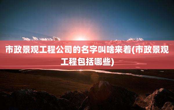 市政景观工程公司的名字叫啥来着(市政景观工程包括哪些)