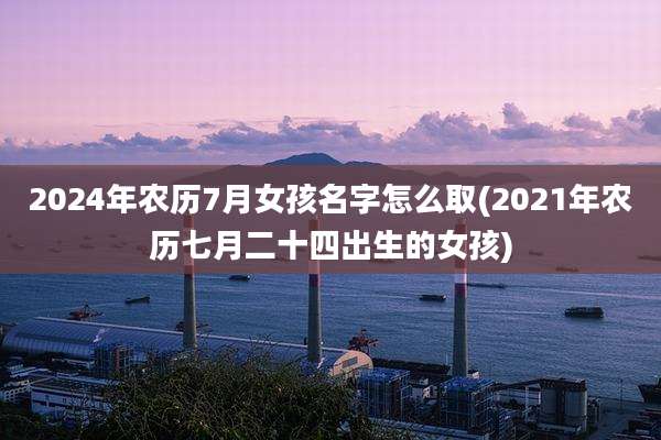 2024年农历7月女孩名字怎么取(2021年农历七月二十四出生的女孩)