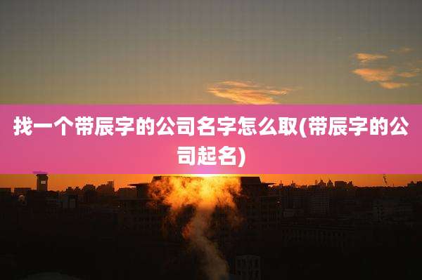 找一个带辰字的公司名字怎么取(带辰字的公司起名)