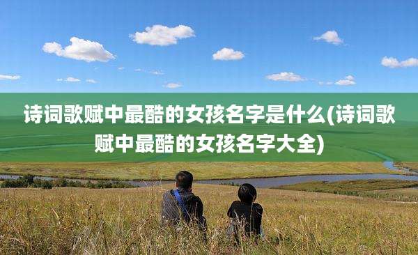 诗词歌赋中最酷的女孩名字是什么(诗词歌赋中最酷的女孩名字大全)