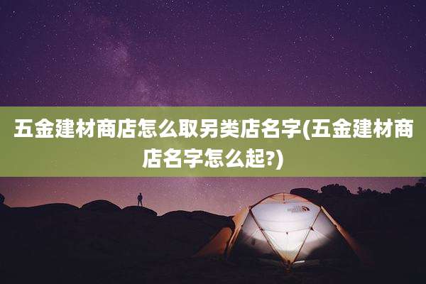 五金建材商店怎么取另类店名字(五金建材商店名字怎么起?)