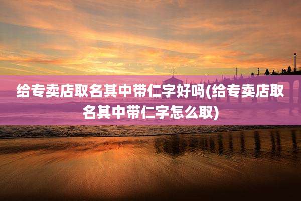 给专卖店取名其中带仁字好吗(给专卖店取名其中带仁字怎么取)