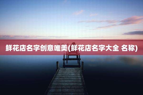 鲜花店名字创意唯美(鲜花店名字大全 名称)