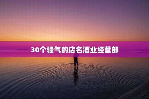 30个骚气的店名酒业经营部
