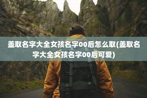 盖取名字大全女孩名字00后怎么取(盖取名字大全女孩名字00后可爱)