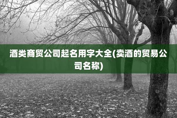酒类商贸公司起名用字大全(卖酒的贸易公司名称)