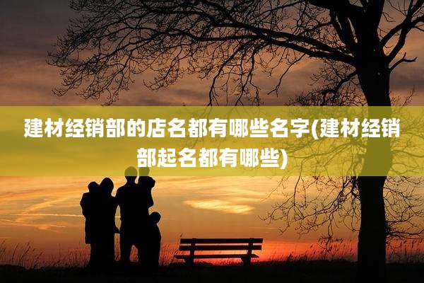 建材经销部的店名都有哪些名字(建材经销部起名都有哪些)