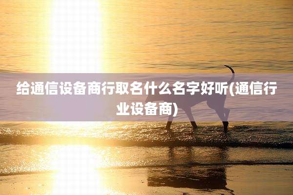 给通信设备商行取名什么名字好听(通信行业设备商)
