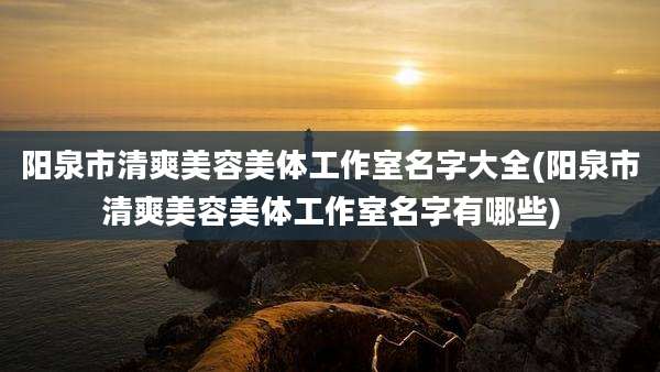 阳泉市清爽美容美体工作室名字大全(阳泉市清爽美容美体工作室名字有哪些)