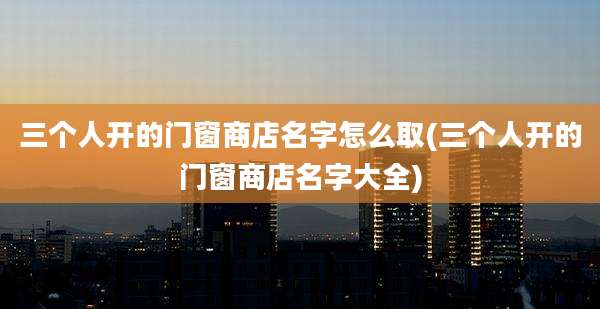 三个人开的门窗商店名字怎么取(三个人开的门窗商店名字大全)