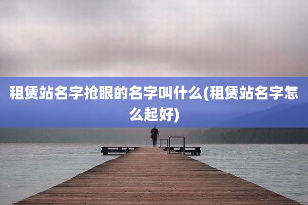 租赁站名字抢眼的名字叫什么(租赁站名字怎么起好)