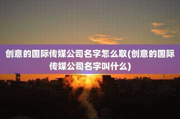 创意的国际传媒公司名字怎么取(创意的国际传媒公司名字叫什么)