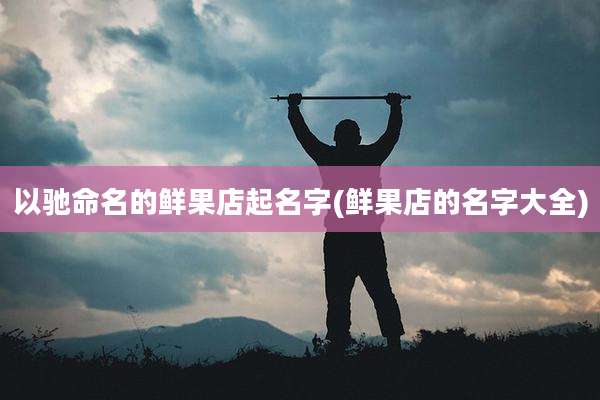 以驰命名的鲜果店起名字(鲜果店的名字大全)