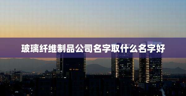玻璃纤维制品公司名字取什么名字好