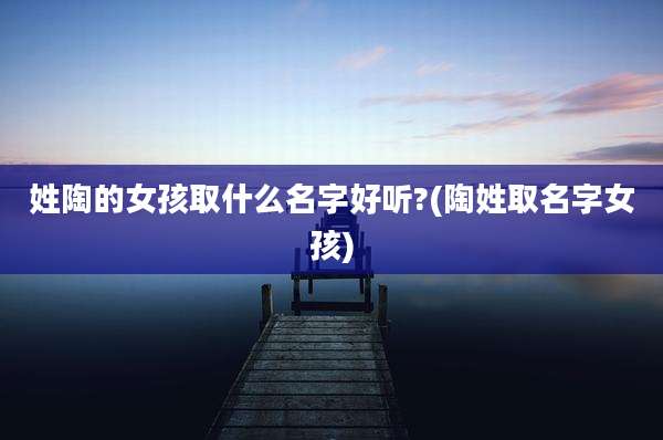 姓陶的女孩取什么名字好听?(陶姓取名字女孩)