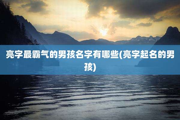 亮字最霸气的男孩名字有哪些(亮字起名的男孩)
