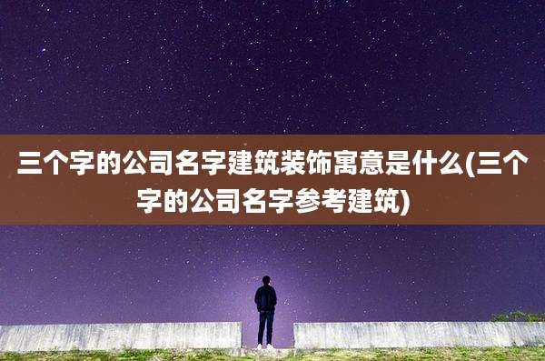 三个字的公司名字建筑装饰寓意是什么(三个字的公司名字参考建筑)